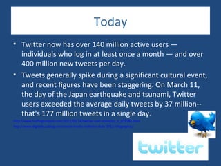 Today
• Twitter now has over 140 million active users —
  individuals who log in at least once a month — and over
  400 million new tweets per day.
• Tweets generally spike during a significant cultural event,
  and recent figures have been staggering. On March 11,
  the day of the Japan earthquake and tsunami, Twitter
  users exceeded the average daily tweets by 37 million--
  that's 177 million tweets in a single day.
http://www.huffingtonpost.com/2011/03/14/twitter-user-statistics_n_835581.html
http://www.digitalbuzzblog.com/social-media-statistics-stats-2012-infographic/
 