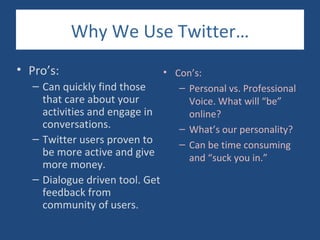 Why We Use Twitter…
• Pro’s:                      • Con’s:
   – Can quickly find those      – Personal vs. Professional
     that care about your          Voice. What will “be”
     activities and engage in      online?
     conversations.              – What’s our personality?
   – Twitter users proven to     – Can be time consuming
     be more active and give       and “suck you in.”
     more money.
   – Dialogue driven tool. Get
     feedback from
     community of users.
 