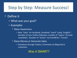 Step by Step: Measure Success!
• Define it
  – What was your goal?
  – Examples
     • Raise Awareness
        – New “Likes” on Facebook; Facebook “reach” using “Insights”;
          Number of new Twitter followers; number of “opens” of email
          newsletter; Number of “shares” via EventBrite = Trends!
     • Raise Money or Generate Sales
        – Donations through Twitter; Comments on Blog tied to
          customers

                     Was it SMART?
 