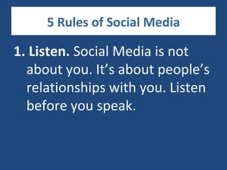 5 Rules of Social Media

1. Listen. Social Media is not
  about you. It’s about people’s
  relationships with you. Listen
  before you speak.
 