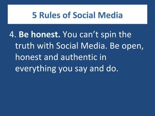 5 Rules of Social Media

4. Be honest. You can’t spin the
 truth with Social Media. Be open,
 honest and authentic in
 everything you say and do.
 