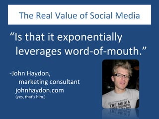 The Real Value of Social Media

“Is that it exponentially
 leverages word-of-mouth.”
-John Haydon,
   marketing consultant
  johnhaydon.com
 (yes, that’s him.)
 