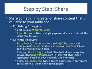 Step by Step: Share
• Share Something: Create or share content that is
  valuable to your audience.
  – Publishing / blogging
     • Best in class: WordPress.com
     • CheckThis.com - Need a single page website in an instant? This
       is the tool for you.
  – Content discovery
     • Bo.lt, Trap.it, YourVersion.com and MyCube.com are all
       examples of content curation and discovery tools which you
       can tailor to suit your needs.
     • Imagery: Stock.xchng (the best place to find free images by
       keyword) and New.Pixable.com (A Pinterest-style image
       aggregator based on your networks and interests)
     • Video: en.fooooo.com (video search engine which aggregates
       results from all the major video platforms)
 
