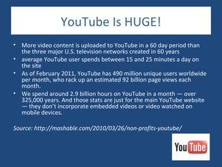 YouTube Is HUGE!
• More video content is uploaded to YouTube in a 60 day period than
  the three major U.S. television networks created in 60 years
• average YouTube user spends between 15 and 25 minutes a day on
  the site
• As of February 2011, YouTube has 490 million unique users worldwide
  per month, who rack up an estimated 92 billion page views each
  month.
• We spend around 2.9 billion hours on YouTube in a month — over
  325,000 years. And those stats are just for the main YouTube website
  — they don’t incorporate embedded videos or video watched on
  mobile devices.

Source: http://mashable.com/2010/03/26/non-profits-youtube/
 
