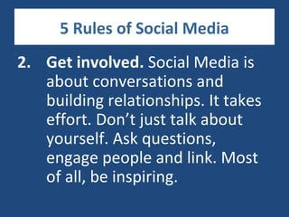 5 Rules of Social Media
2. Get involved. Social Media is
   about conversations and
   building relationships. It takes
   effort. Don’t just talk about
   yourself. Ask questions,
   engage people and link. Most
   of all, be inspiring.
 