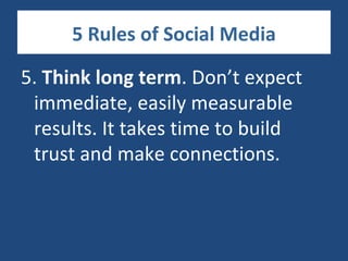 5 Rules of Social Media

5. Think long term. Don’t expect
 immediate, easily measurable
 results. It takes time to build
 trust and make connections.
 