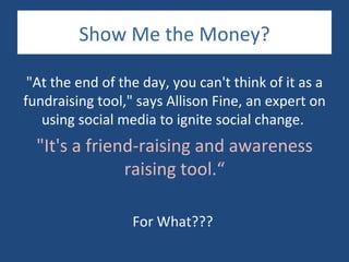 Show Me the Money?

 "At the end of the day, you can't think of it as a
fundraising tool," says Allison Fine, an expert on
   using social media to ignite social change.
  "It's a friend-raising and awareness
               raising tool.“

                  For What???
 