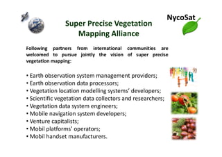Following partners from international communities are
welcomed to pursue jointly the vision of super precise
vegetation mapping:
• Earth observation system management providers;
Vegetation Mapping Alliance
NycoSat
Super Precise Vegetation
Mapping Alliance
• Earth observation system management providers;
• Earth observation data processors;
• Vegetation location modelling systems’ developers;
• Scientific vegetation data collectors and researchers;
• Vegetation data system engineers;
• Mobile navigation system developers;
• Venture capitalists;
• Mobil platforms’ operators;
• Mobil handset manufacturers.
 