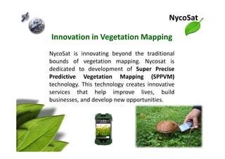 Innovation in Vegetation Mapping
NycoSat is innovating beyond the traditional
bounds of vegetation mapping. Nycosat is
dedicated to development of Super Precise
Predictive Vegetation Mapping (SPPVM)
NycoSat
Predictive Vegetation Mapping (SPPVM)
technology. This technology creates innovative
services that help improve lives, build
businesses, and develop new opportunities.
 