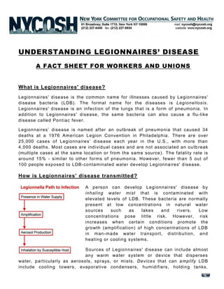 UNDERSTANDING LEGIONNAIRES’ DISEASE
A FACT SHEET FOR WORKERS AND UNIONS
What is Legionnaires' disease?
Legionnaires' disease is the common name for illnesses caused by Legionnaires'
disease bacteria (LDB). The formal name for the diseases is Legionellosis.
Legionnaires' disease is an infection of the lungs that is a form of pneumonia. In
addition to Legionnaires' disease, the same bacteria can also cause a flu-like
disease called Pontiac fever.
Legionnaires’ disease is named after an outbreak of pneumonia that caused 34
deaths at a 1976 American Legion Convention in Philadelphia. There are over
25,000 cases of Legionnaires’ disease each year in the U.S., with more than
4,000 deaths. Most cases are individual cases and are not associated an outb reak
(multiple cases at the same location or from the same source). The fatality rate is
around 15% - similar to other forms of pneumonia. However, fewer than 5 out of
100 people exposed to LDB-contaminated water develop Legionnaires' disease.
How is Legionnaires’ disease transmitted?
A person can develop Legionnaires' disease by
inhaling water mist that is contaminated with
elevated levels of LDB. These bacteria are normally
present at low concentrations in natural water
sources such as lakes and rivers. Low
concentrations pose little risk. However, risk
increases when certain conditions promote the
growth (amplification) of high concentrations of LDB
in man-made water transport, distribution, and
heating or cooling systems.
Sources of Legionnaires' disease can include almost
any warm water system or device that disperses
water, particularly as aerosols, sprays, or mists. Devices that can amplify LDB
include cooling towers, evaporative condensers, humidifiers, holding tanks,
 
