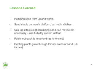 Lessons Learned
• Pumping sand from upland works
• Sand stable on marsh platform, but not in ditches
• Coir log effective at containing sand, but maybe not
necessary – use turbidity curtain instead
• Public outreach is important (as is fencing)
• Existing plants grew through thinner areas of sand (~6
inches)
18
 