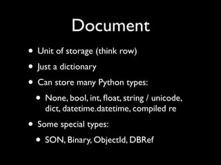 Document
• Unit of storage (think row)
• Just a dictionary
• Can store many Python types:
 • None, bool, int, ﬂoat, string / unicode,
    dict, datetime.datetime, compiled re
• Some special types:
 • SON, Binary, ObjectId, DBRef
 