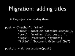 Migration: adding titles
  • Easy - just start adding them:
post = {“author”: “mike”,
        “date”: datetime.datetime.utcnow(),
        “text”: “another blog post...”,
        “tags”: [“meetup”, “python”],
        “title”: “Document Oriented Dbs”}

post_id = db.posts.save(post)
 