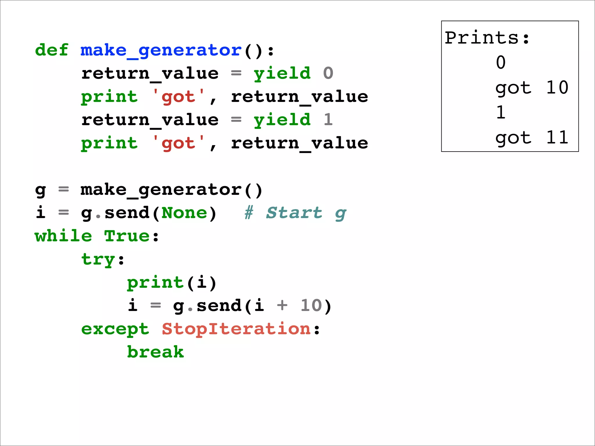 Prints:
def make_generator():
    return_value = yield 0
                                    0
    print 'got', return_value       got 10
    return_value = yield 1          1
    print 'got', return_value       got 11

g = make_generator()
i = g.send(None) # Start g
while True:
    try:
         print(i)
         i = g.send(i + 10)
    except StopIteration:
         break
 