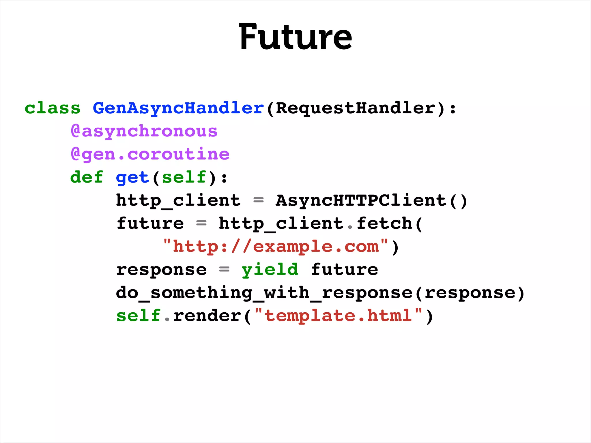 Future
class GenAsyncHandler(RequestHandler):
    @asynchronous
    @gen.coroutine
    def get(self):
        http_client = AsyncHTTPClient()
        future = http_client.fetch(
            "http://example.com")
        response = yield future
        do_something_with_response(response)
        self.render("template.html")
 