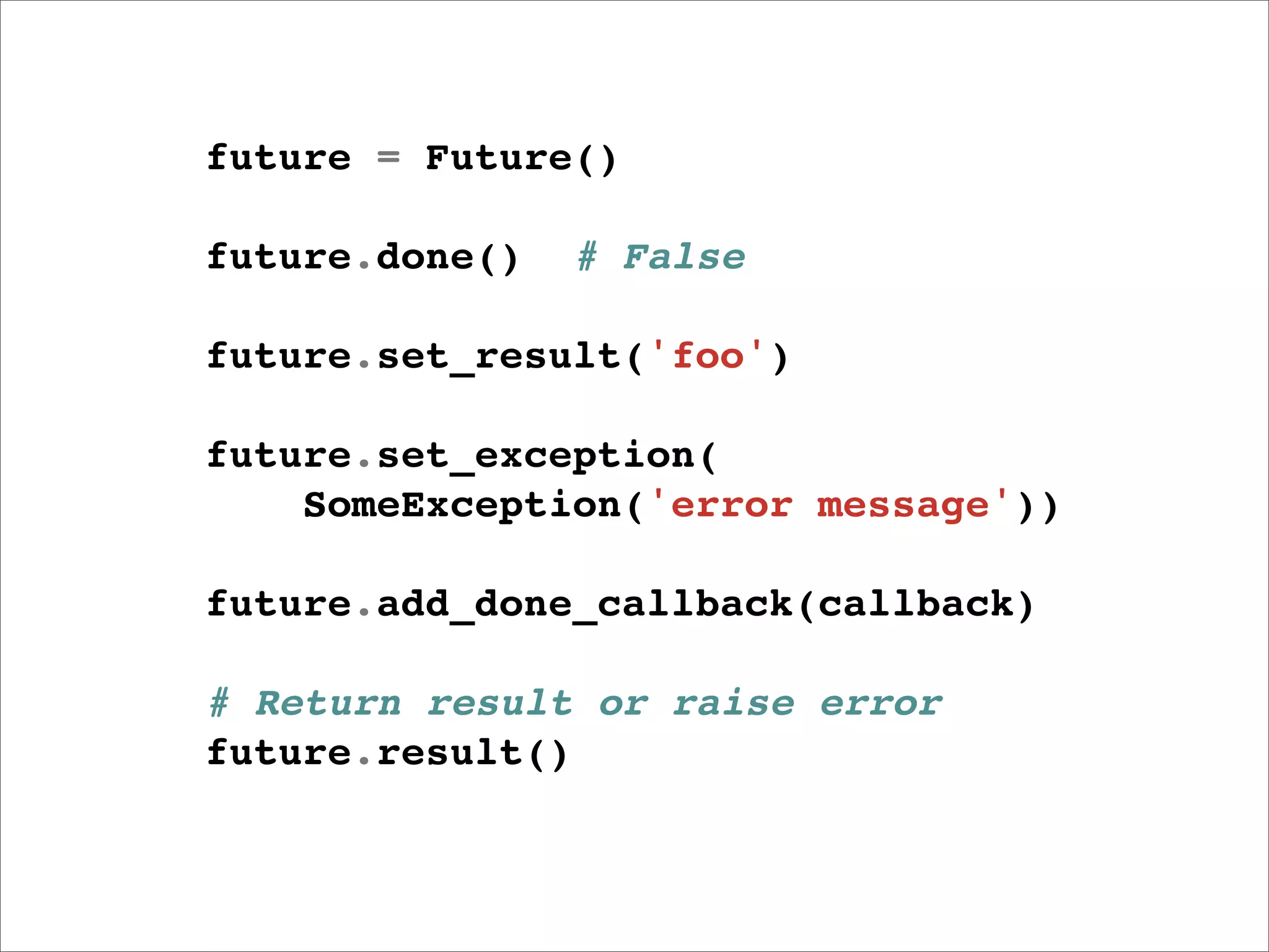 future = Future()

future.done()   # False

future.set_result('foo')

future.set_exception(
    SomeException('error message'))

future.add_done_callback(callback)

# Return result or raise error
future.result()
 