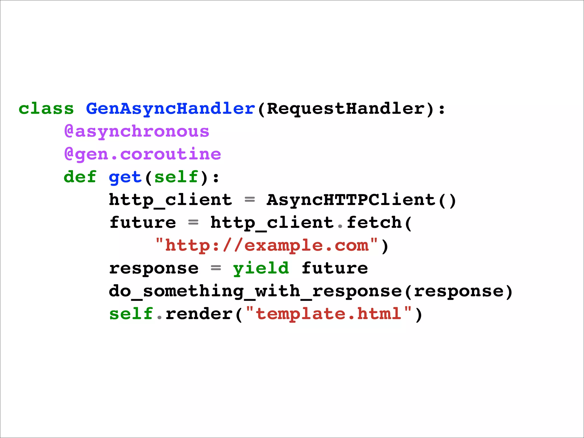 class GenAsyncHandler(RequestHandler):
    @asynchronous
    @gen.coroutine
    def get(self):
        http_client = AsyncHTTPClient()
        future = http_client.fetch(
            "http://example.com")
        response = yield future
        do_something_with_response(response)
        self.render("template.html")
 