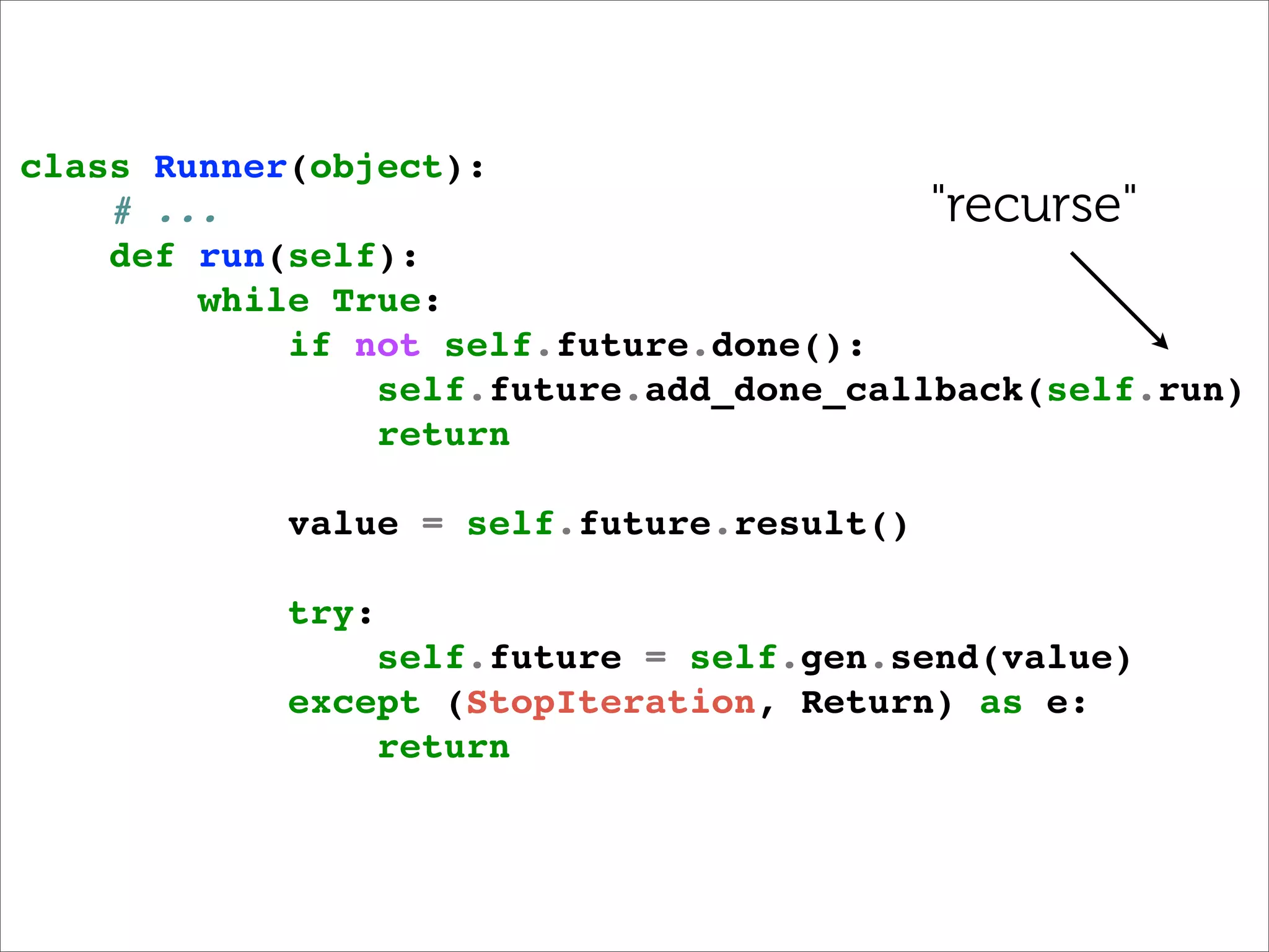 class Runner(object):
    # ...                                "recurse"
    def run(self):
        while True:
            if not self.future.done():
                self.future.add_done_callback(self.run)
                return

            value = self.future.result()

            try:
                self.future = self.gen.send(value)
            except (StopIteration, Return) as e:
                return
 