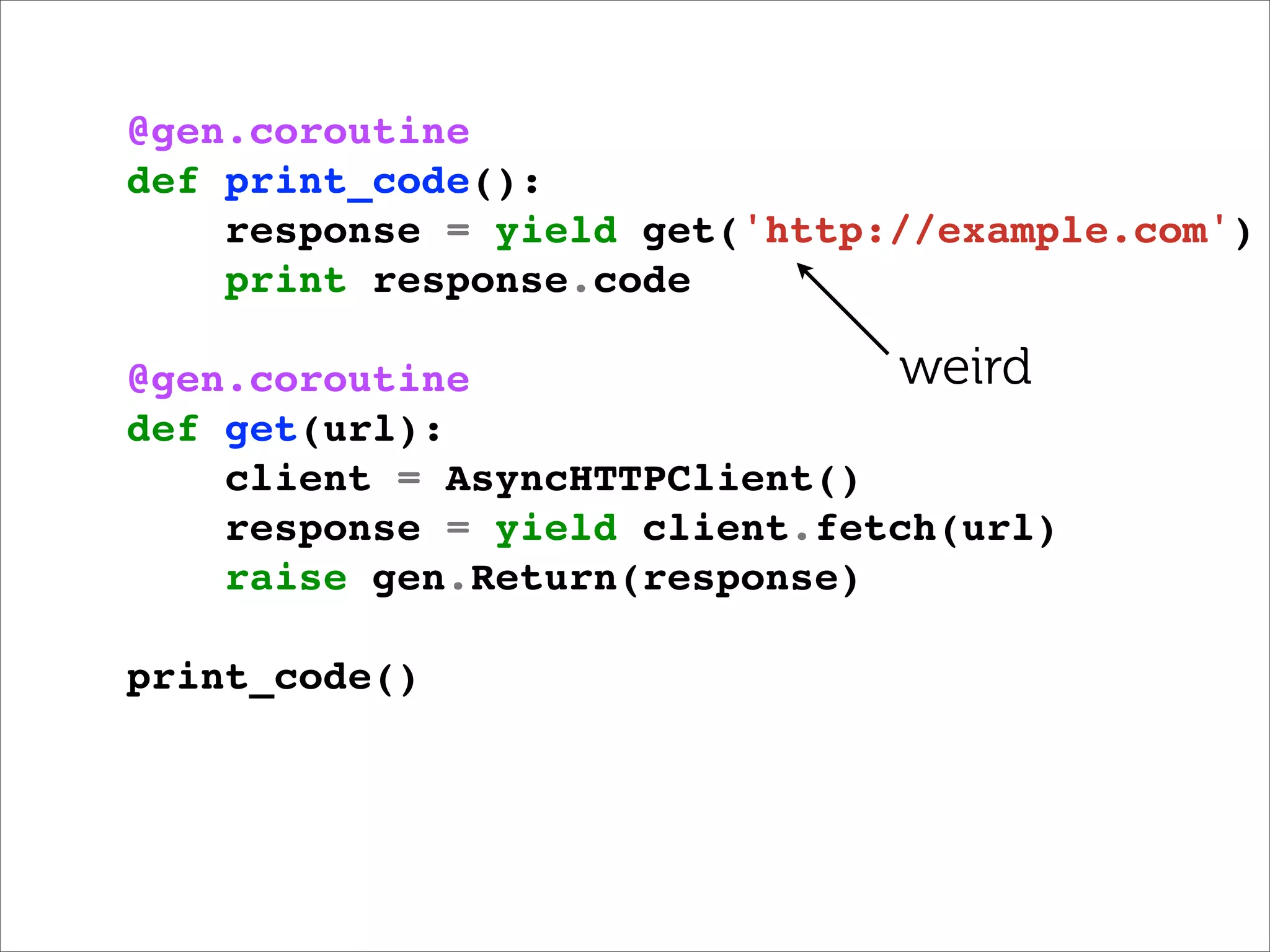 @gen.coroutine
def print_code():
    response = yield get('http://example.com')
    print response.code

@gen.coroutine                 weird
def get(url):
    client = AsyncHTTPClient()
    response = yield client.fetch(url)
    raise gen.Return(response)

print_code()
 