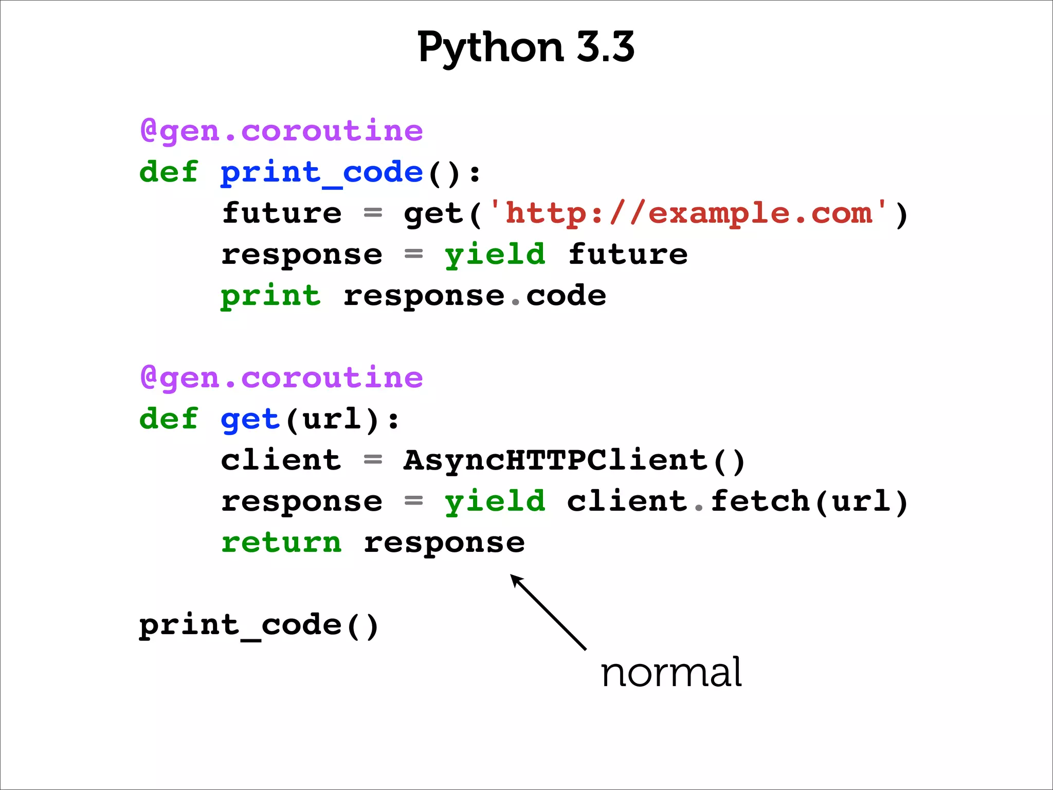 Python 3.3
@gen.coroutine
def print_code():
    future = get('http://example.com')
    response = yield future
    print response.code

@gen.coroutine
def get(url):
    client = AsyncHTTPClient()
    response = yield client.fetch(url)
    return response

print_code()
                       normal
 