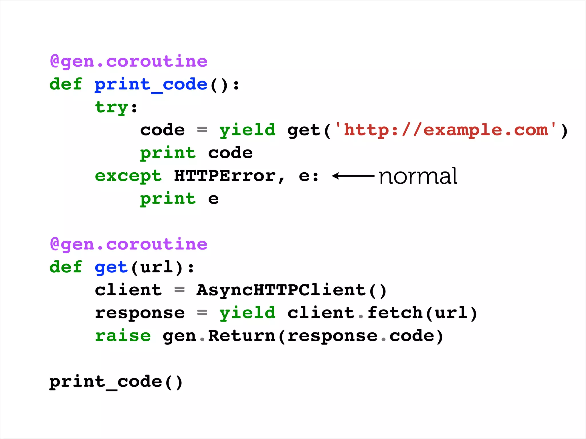 @gen.coroutine
def print_code():
    try:
         code = yield get('http://example.com')
         print code
    except HTTPError, e:      normal
         print e

@gen.coroutine
def get(url):
    client = AsyncHTTPClient()
    response = yield client.fetch(url)
    raise gen.Return(response.code)

print_code()
 