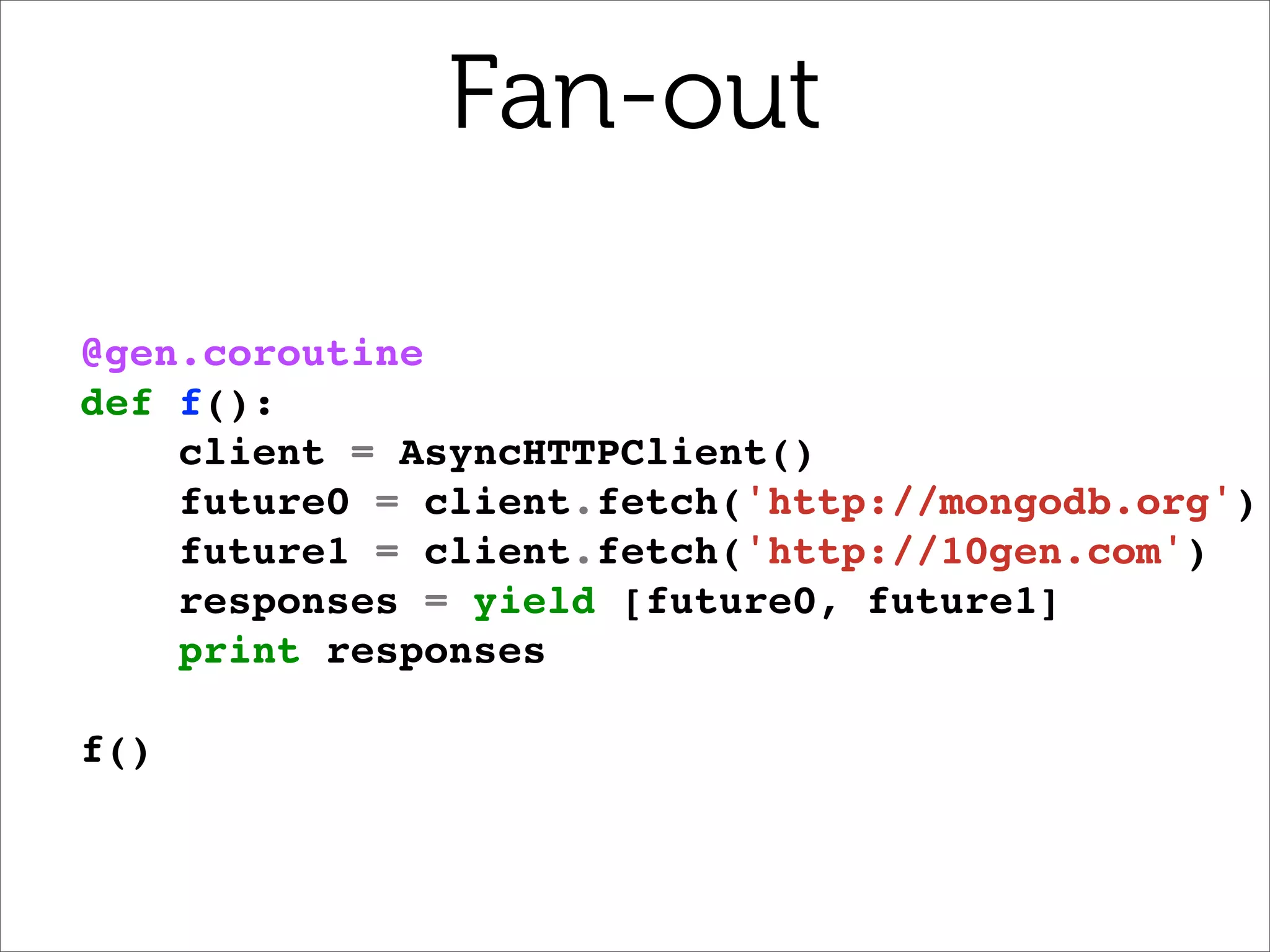 Fan-out

@gen.coroutine
def f():
    client = AsyncHTTPClient()
    future0 = client.fetch('http://mongodb.org')
    future1 = client.fetch('http://10gen.com')
    responses = yield [future0, future1]
    print responses

f()
 