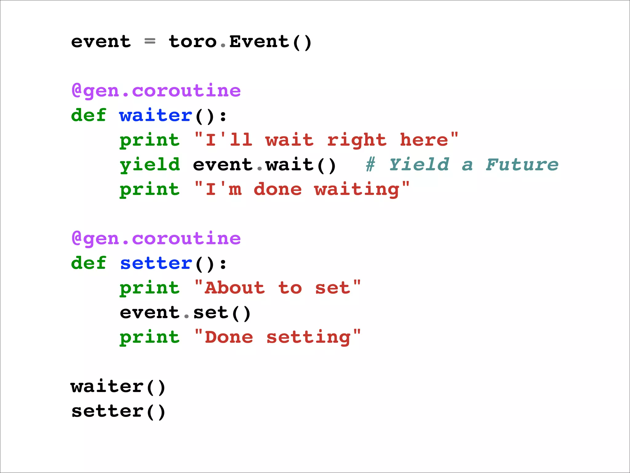 event = toro.Event()

@gen.coroutine
def waiter():
    print "I'll wait right here"
    yield event.wait() # Yield a Future
    print "I'm done waiting"

@gen.coroutine
def setter():
    print "About to set"
    event.set()
    print "Done setting"

waiter()
setter()
 