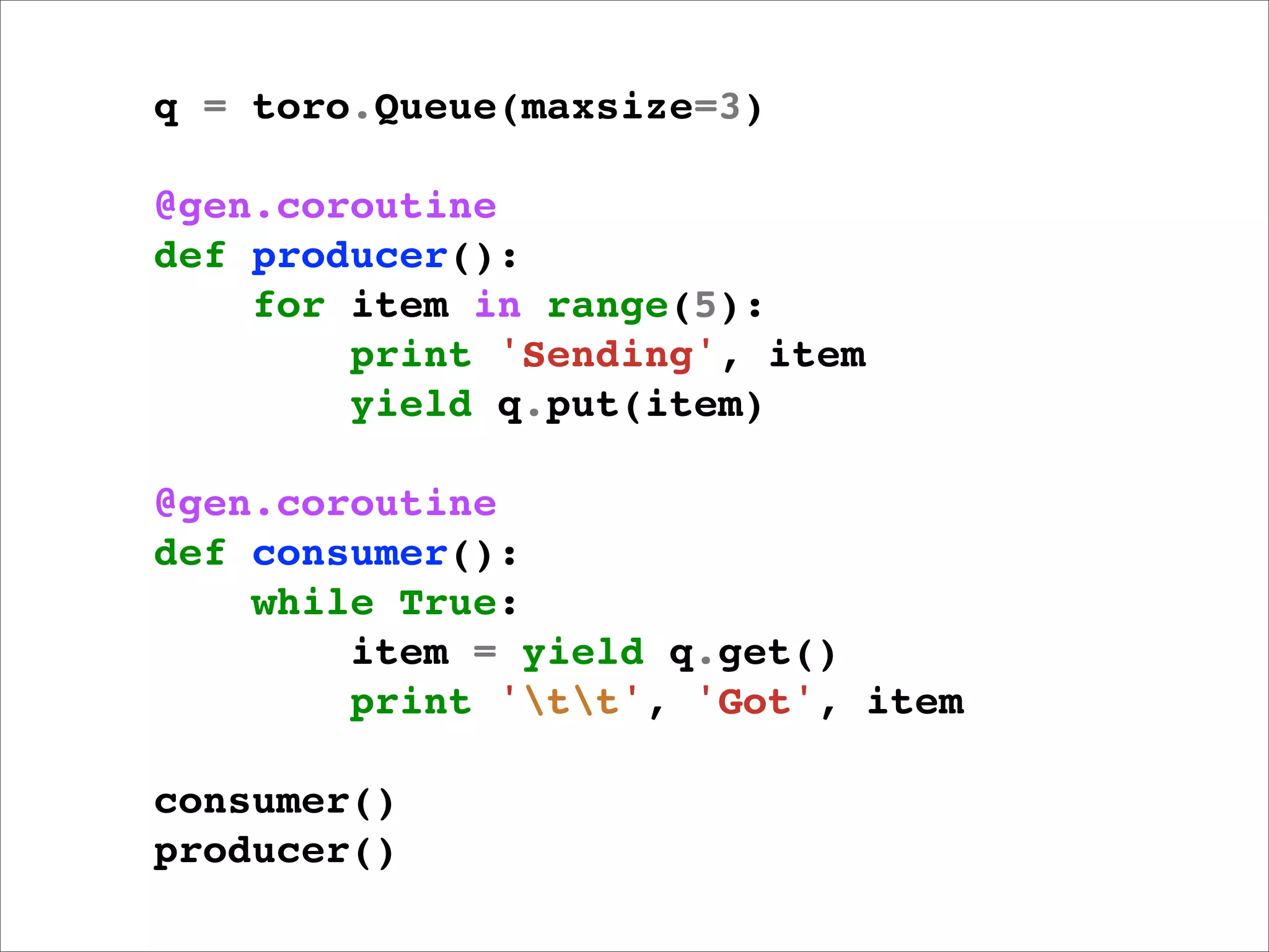 q = toro.Queue(maxsize=3)

@gen.coroutine
def producer():
    for item in range(5):
        print 'Sending', item
        yield q.put(item)

@gen.coroutine
def consumer():
    while True:
        item = yield q.get()
        print 'tt', 'Got', item

consumer()
producer()
 