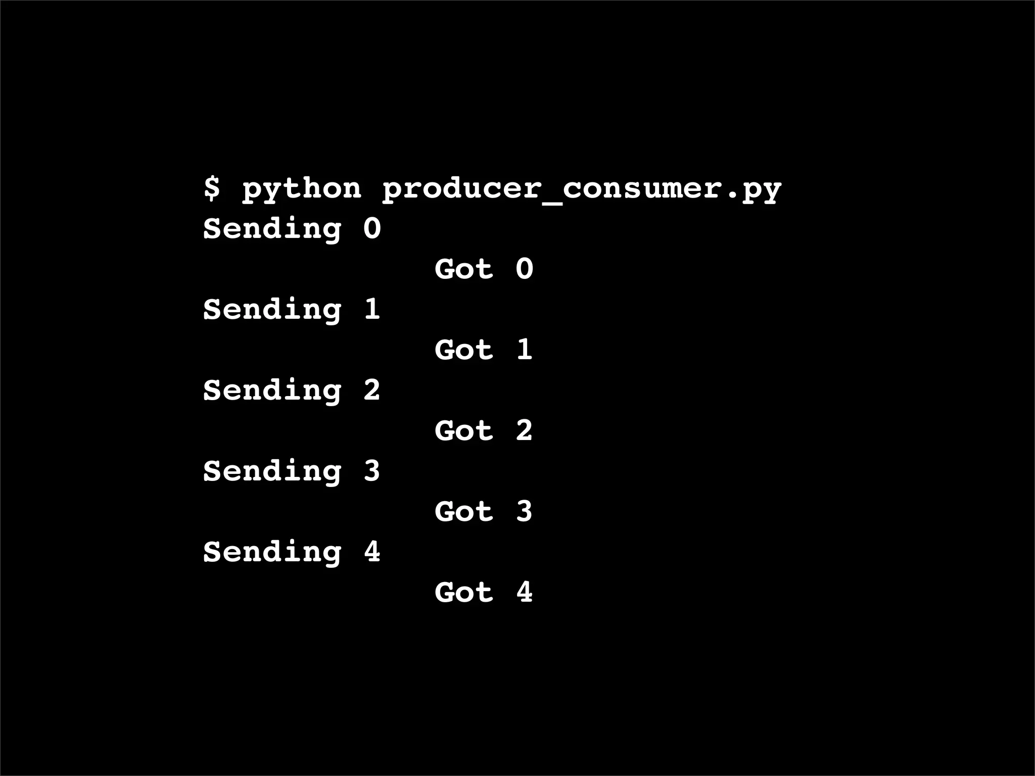 $ python producer_consumer.py
Sending 0
       ! ! Got 0
Sending 1
       ! ! Got 1
Sending 2
       ! ! Got 2
Sending 3
       ! ! Got 3
Sending 4
       ! ! Got 4
 