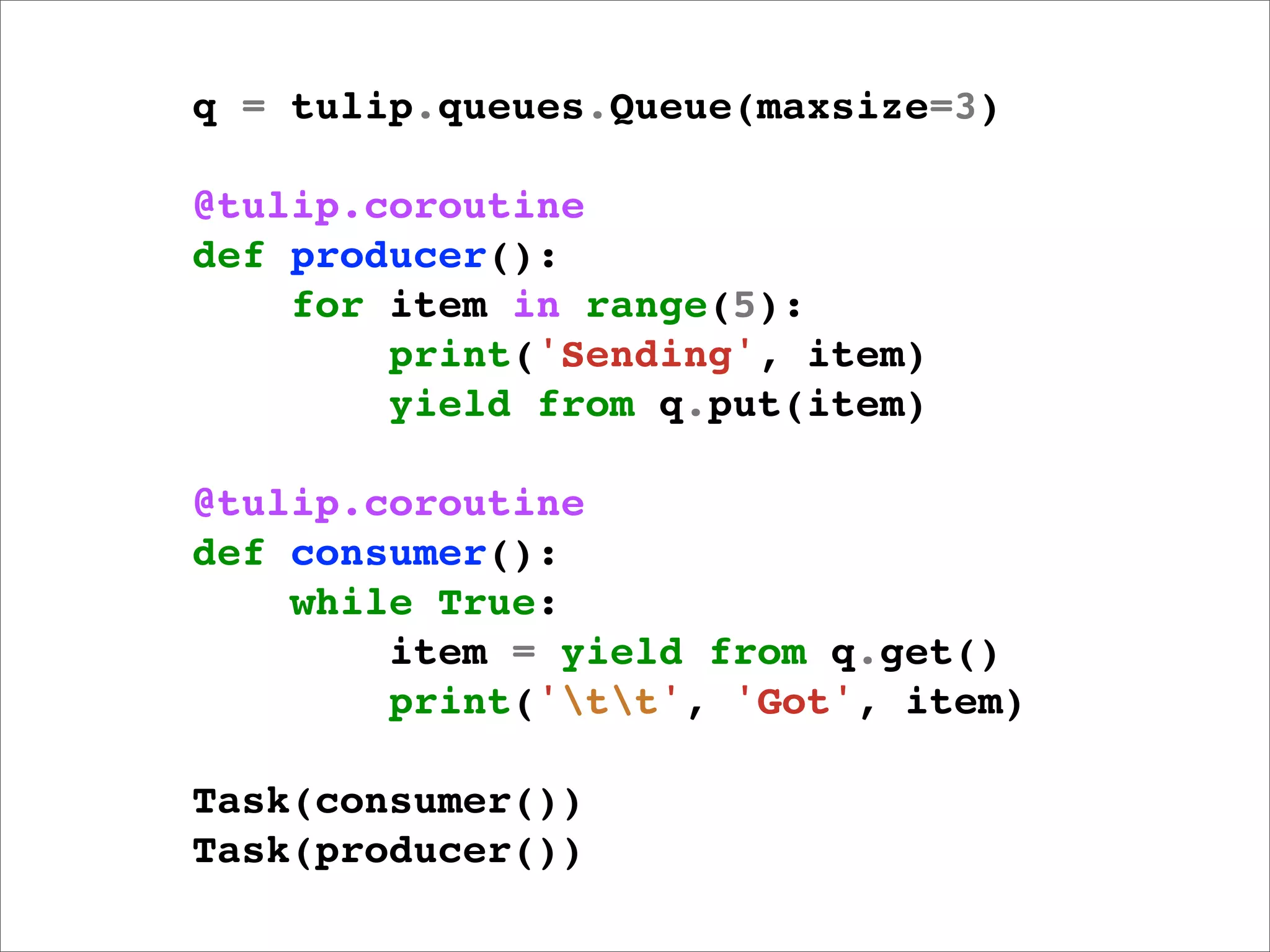 q = tulip.queues.Queue(maxsize=3)

@tulip.coroutine
def producer():
    for item in range(5):
        print('Sending', item)
        yield from q.put(item)

@tulip.coroutine
def consumer():
    while True:
        item = yield from q.get()
        print('tt', 'Got', item)

Task(consumer())
Task(producer())
 