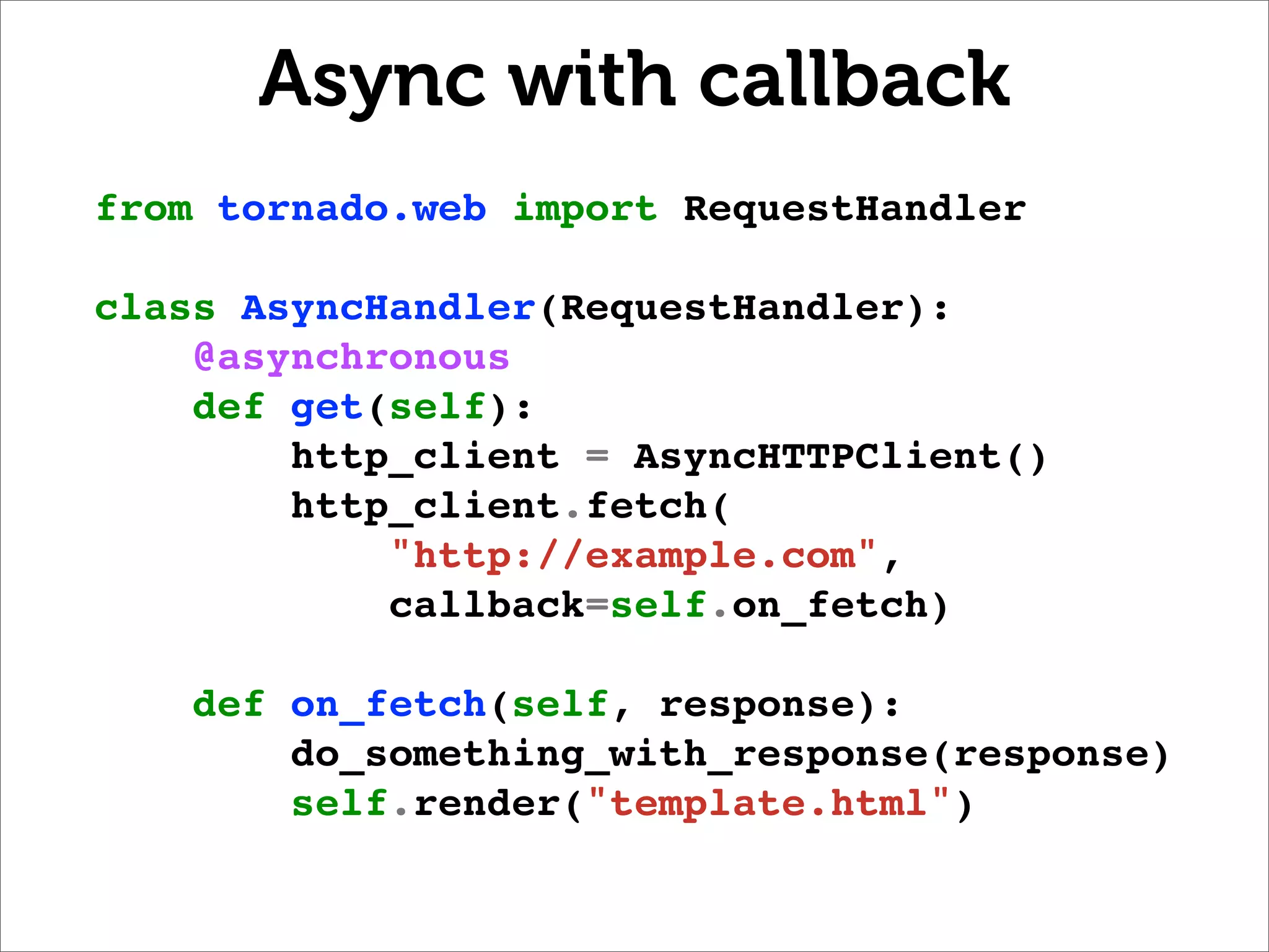 Async with callback
from tornado.web import RequestHandler

class AsyncHandler(RequestHandler):
    @asynchronous
    def get(self):
        http_client = AsyncHTTPClient()
        http_client.fetch(
            "http://example.com",
            callback=self.on_fetch)

    def on_fetch(self, response):
        do_something_with_response(response)
        self.render("template.html")
 
