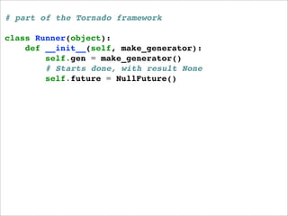 # part of the Tornado framework

class Runner(object):
    def __init__(self, make_generator):
        self.gen = make_generator()
        # Starts done, with result None
        self.future = NullFuture()
 