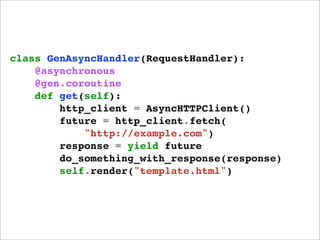 class GenAsyncHandler(RequestHandler):
    @asynchronous
    @gen.coroutine
    def get(self):
        http_client = AsyncHTTPClient()
        future = http_client.fetch(
            "http://example.com")
        response = yield future
        do_something_with_response(response)
        self.render("template.html")
 