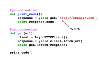 @gen.coroutine
def print_code():
    response = yield get('http://example.com')
    print response.code

@gen.coroutine                 weird
def get(url):
    client = AsyncHTTPClient()
    response = yield client.fetch(url)
    raise gen.Return(response)

print_code()
 