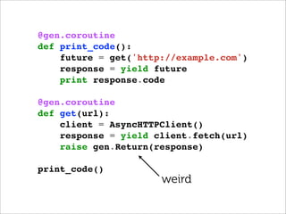 @gen.coroutine
def print_code():
    future = get('http://example.com')
    response = yield future
    print response.code

@gen.coroutine
def get(url):
    client = AsyncHTTPClient()
    response = yield client.fetch(url)
    raise gen.Return(response)

print_code()
                      weird
 