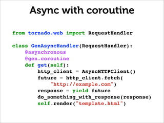 Async with coroutine

from tornado.web import RequestHandler

class GenAsyncHandler(RequestHandler):
    @asynchronous
    @gen.coroutine
    def get(self):
        http_client = AsyncHTTPClient()
        future = http_client.fetch(
            "http://example.com")
        response = yield future
        do_something_with_response(response)
        self.render("template.html")
 