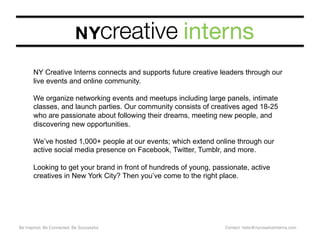 Be Inspired, Be Connected, Be Successful. Contact: hello@nycreativeInterns.com
NY Creative Interns connects and supports future creative leaders through our
live events and online community.
We organize networking events and meetups including large panels, intimate
classes, and launch parties. Our community consists of creatives aged 18-25
who are passionate about following their dreams, meeting new people, and
discovering new opportunities.
We’ve hosted 1,000+ people at our events; which extend online through our
active social media presence on Facebook, Twitter, Tumblr, and more.
Looking to get your brand in front of hundreds of young, passionate, active
creatives in New York City? Then you’ve come to the right place.
 