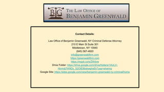 Contact Details:
Law Office of Benjamin Greenwald, NY Criminal Defense Attorney
210 E Main St Suite 301
Middletown, NY 10940
(845) 567-4820
info@greenwaldfirm.com
https://greenwaldfirm.com
https://mgyb.co/s/ZWdvw
Drive Folder: https://drive.google.com/drive/folders/1AULV-
Hjvmdj7W8Dy_S2OtE8bskwghsEk?usp=sharing
Google Site: https://sites.google.com/view/benjamin-greenwald-ny-criminal/home
 