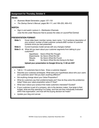 Assignment for Thursday, October 9 
NYCRIN I-Corps Course Syllabus, September-November 2014 11 
READ: 
x Business Model Generation, pages 127–133 
x The Startup Owner’s Manual, pages 98–111, and 189–255, 406–412 
WATCH: 
x Sign in and watch Lecture 4 – Distribution Channels 
(Use the link under Resource Hub to access the video on LaunchPad Central) 
PRESENTATION FORMAT: 
Slide 1: Cover slide (team member names, team name, 1 to 2 sentence description of 
your product, number of total customer contacts AND number of customer 
contacts since you last presented) 
Slide 2: Current business model canvas with any changes marked 
Slide 3 - n: What did you learn about your customer segments from talking to your 
customers? 
Hypothesis: Here’s What We Thought 
Experiments: So Here’s What We Did 
Results: So Here’s What We Found 
Iterate: So Here’s What We Are Going to Do Next 
Upload your presentation to Google Drive by 11:00 am EST 
ASSIGNMENT: 
x Talk to ~15 customers face to face. Draw a customer diagram 
x Describe your customer archetypes. What were your hypotheses about who your users 
and customers were? Did you learn anything different? 
x Did anything change about your Value Proposition? 
x What do customers say their problems/needs are? How do they solve this problem(s) 
today? Does your value proposition solve it? How? 
x What was it about your product that made customers interested? Excited? 
x If your customer is part of a company, who is the decision maker, how large is their 
budget, what are they spending it on today, and how are they individually evaluated 
within that organization, and how will this buying decision be made? 
x Update your blog and canvas 
 