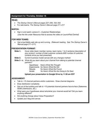 Assignment for Thursday, October 16 
NYCRIN I-Corps Course Syllabus, September-November 2014 13 
READ: 
x The Startup Owner’s Manual pages 227–256, 332–342 
x For web teams: The Startup Owner’s Manual page 211–217 
WATCH: 
x Sign in and watch Lecture 5 – Customer Relationships: 
(Use the link under Resource Hub to access the video on LaunchPad Central) 
FOR WEB TEAMS: 
x Get a low-fidelity web site up and running. (Relevant reading: See The Startup Owner’s 
Manual page 211–217) 
PRESENTATION FORMAT: 
Slide 1: Cover slide (team member names, team name, 1 to 2 sentence description of 
your product, number of total customer contacts AND number of customer 
contacts since you last presented) 
Slide 2: Current business model canvas with any changes marked 
Slide 3 - n: What did you learn about your channel from talking to potential channel 
partners? 
Hypothesis: Here’s What We Thought 
Experiments: So Here’s What We Did 
Results: So Here’s What We Found 
Iterate: So Here’s What We Are Going to Do Next 
Upload your presentation to Google Drive by 11:00 am EST 
ASSIGNMENT: 
x Talk to ~15 channel partners and/or customers. Draw channel diagrams 
x Draw distribution complexity 
x Get out of the building and talk to ~15 potential channel partners face-to-face (Salesmen, 
OEM’s distributors, etc.) 
x What were your hypotheses about who/what your channel would be? Did you learn 
anything different? 
x Did anything change about Value Proposition? 
x Update your blog and canvas 
 