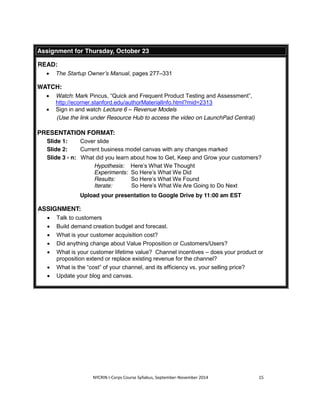 Assignment for Thursday, October 23 
NYCRIN I-Corps Course Syllabus, September-November 2014 15 
READ: 
x The Startup Owner’s Manual, pages 277–331 
WATCH: 
x Watch: Mark Pincus, “Quick and Frequent Product Testing and Assessment”, 
http://ecorner.stanford.edu/authorMaterialInfo.html?mid=2313 
x Sign in and watch Lecture 6 – Revenue Models 
(Use the link under Resource Hub to access the video on LaunchPad Central) 
PRESENTATION FORMAT: 
Slide 1: Cover slide 
Slide 2: Current business model canvas with any changes marked 
Slide 3 - n: What did you learn about how to Get, Keep and Grow your customers? 
Hypothesis: Here’s What We Thought 
Experiments: So Here’s What We Did 
Results: So Here’s What We Found 
Iterate: So Here’s What We Are Going to Do Next 
Upload your presentation to Google Drive by 11:00 am EST 
ASSIGNMENT: 
x Talk to customers 
x Build demand creation budget and forecast. 
x What is your customer acquisition cost? 
x Did anything change about Value Proposition or Customers/Users? 
x What is your customer lifetime value? Channel incentives – does your product or 
proposition extend or replace existing revenue for the channel? 
x What is the “cost” of your channel, and its efficiency vs. your selling price? 
x Update your blog and canvas. 
 
