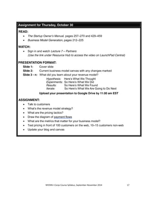 Assignment for Thursday, October 30 
NYCRIN I-Corps Course Syllabus, September-November 2014 17 
READ: 
x The Startup Owner’s Manual, pages 257–270 and 429–459 
x Business Model Generation, pages 212–225 
WATCH: 
x Sign in and watch Lecture 7 – Partners 
(Use the link under Resource Hub to access the video on LaunchPad Central) 
PRESENTATION FORMAT: 
Slide 1: Cover slide 
Slide 2: Current business model canvas with any changes marked 
Slide 3 - n: What did you learn about your revenue model? 
Hypothesis: Here’s What We Thought 
Experiments: So Here’s What We Did 
Results: So Here’s What We Found 
Iterate: So Here’s What We Are Going to Do Next 
Upload your presentation to Google Drive by 11:00 am EST 
ASSIGNMENT: 
x Talk to customers 
x What’s the revenue model strategy? 
x What are the pricing tactics? 
x Draw the diagram of payment flows 
x What are the metrics that matter for your business model? 
x Test pricing in front of 100 customers on the web, 10–15 customers non-web 
x Update your blog and canvas 
 