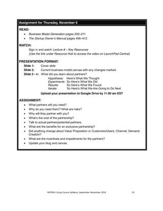 Assignment for Thursday, November 6 
NYCRIN I-Corps Course Syllabus, September-November 2014 19 
READ: 
x Business Model Generation pages 200–211 
x The Startup Owner’s Manual pages 406–412 
WATCH: 
Sign in and watch Lecture 8 – Key Resources 
(Use the link under Resource Hub to access the video on LaunchPad Central) 
PRESENTATION FORMAT: 
Slide 1: Cover slide 
Slide 2: Current business model canvas with any changes marked 
Slide 3 - n: What did you learn about partners? 
Hypothesis: Here’s What We Thought 
Experiments: So Here’s What We Did 
Results: So Here’s What We Found 
Iterate: So Here’s What We Are Going to Do Next 
Upload your presentation to Google Drive by 11:00 am EST 
ASSIGNMENT: 
x What partners will you need? 
x Why do you need them? What are risks? 
x Why will they partner with you? 
x What’s the cost of the partnership? 
x Talk to actual partners/potential partners. 
x What are the benefits for an exclusive partnership? 
x Did anything change about Value Proposition or Customers/Users, Channel, Demand 
Creation? 
x What are the incentives and impediments for the partners? 
x Update your blog and canvas. 
 