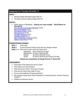Assignment for Thursday, November 13 
NYCRIN I-Corps Course Syllabus, September-November 2014 21 
READ: 
x Business Model Generation pages 200–211 
x The Startup Owner’s Manual pages 406–412 
WATCH: 
x Watch videos on Storytelling: “Getting your story straight” David Riemer on 
Storytelling 
Story Narrative and Product Narrative (10:24) 
Story & Storytelling (4:35) 
The Power of Story (10:24) 
Story Structure (10:24) 
The Main Character (9:27) 
The Main Conflict (6:13) 
Story Challenges & Solutions (2:03) 
Telling a Great Story (13:16) 
PRESENTATION FORMAT: 
Slide 1: Cover slide 
Slide 2: Current business model canvas with any changes marked 
Slide 3 - n: What did you learn about Key Resources? 
Hypothesis: Here’s What We Thought 
Experiments: So Here’s What We Did 
Results: So Here’s What We Found 
Iterate: So Here’s What We Are Going to Do Next 
Upload your presentation to Google Drive by 11:00 am EST 
ASSIGNMENT: 
x What types of Key Resources will you need? 
x What will be your Key Activities? 
x What will be your Costs? What type of Costs? 
x What are the metrics that matter for you? 
x Do you need Intellectual Property protection? 
x Did anything change about Value Proposition or Customers/Users, Channel, Demand 
Creation? 
x Update your blog and canvas. 
 