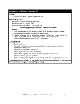 Assignment for Monday, November 17 
READ: 
x The Startup Owner’s Manual pages 169–175 
NYCRIN I-Corps Course Syllabus, September-November 2014 23 
PRESENTATIONS: 
A 10-minute Lessons Learned Presentation 
A 2-minute Lessons Learned Video 
A 1-minute Technical Video (PI to complete this) 
See next page for presentation & video specifications 
Sharing: 
1. Final videos should be < 50 MB each (sizes can be reduced in editing software) 
2. Upload your presentation and videos to Google Drive 
3. As back-up, please also A) upload your videos to YouTube and include links to the 
videos in your PDF, and B) e-mail links to Course Manager and TA at 
christina.pellicane@mail.cuny.edu; rsc255@nyu.edu 
ASSIGNMENT: 
x Talk to customers 
x Assemble a resources assumptions spreadsheet: people, hardware, software, 
prototypes, financing, etc. 
x When will you need these resources? 
x Where is your cash flow break-even point? 
x What are the key financials metrics for costs in your business model? 
x Costs vs. ramp vs. product iteration? 
x Roll up all the costs from partners, resources and activities in a spreadsheet by time 
* Load video editing software to your laptop so your team can make edits to your Lessons 
Learned videos during our video editing workshop 
 