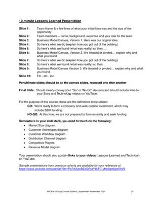 10-minute Lessons Learned Presentation 
Slide 1: Team Name & a few lines of what your initial idea was and the size of the 
opportunity 
Slide 2: Team members – name, background, expertise and your role for the team 
Slide 3: Business Model Canvas, Version 1. Here was our original idea. 
Slide 4: So here’s what we did (explain how you got out of the building) 
Slide 5: So here’s what we found (what was reality) so then, … 
Slide 6: Business Model Canvas, Version 2. We iterated or pivoted… explain why and 
what you found. 
Slide 7: So here’s what we did (explain how you got out of the building) 
Slide 8: So here’s what we found (what was reality) so then… 
Slide 9: Business Model Canvas Version 3. We iterated or pivoted… explain why and what 
you found. 
Slide 10: Etc., etc., etc. 
Penultimate slides should be all the canvas slides, repeated one after another 
Final Slide: Should clearly convey your “Go” or “No Go” decision and should include links to 
your Story and Technology videos on YouTube. 
For the purpose of this course, these are the definitions to be utilized: 
GO: We’re ready to form a company and seek outside investment, which may 
include SBIR funding. 
NO-GO: At this time, we are not prepared to form an entity and seek funding. 
Somewhere in your slide deck, you need to touch on the following: 
x Market Size diagram 
x Customer Archetypes diagram 
x Customer Workflow diagram 
x Distribution Channel diagram 
x Competitive Players 
x Revenue Model diagram 
Your presentation should also contain links to your videos (Lessons Learned and Technical) 
on YouTube. 
Sample presentations from previous cohorts are available for your reference at 
https://www.youtube.com/playlist?list=PLRX3wcBZeQRtaYkkFC-yHe6gx6gsr5AV9 
NYCRIN I-Corps Course Syllabus, September-November 2014 24 
 