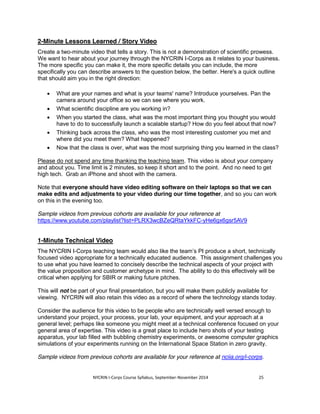 2-Minute Lessons Learned / Story Video 
Create a two-minute video that tells a story. This is not a demonstration of scientific prowess. 
We want to hear about your journey through the NYCRIN I-Corps as it relates to your business. 
The more specific you can make it, the more specific details you can include, the more 
specifically you can describe answers to the question below, the better. Here's a quick outline 
that should aim you in the right direction: 
x What are your names and what is your teams' name? Introduce yourselves. Pan the 
camera around your office so we can see where you work. 
x What scientific discipline are you working in? 
x When you started the class, what was the most important thing you thought you would 
have to do to successfully launch a scalable startup? How do you feel about that now? 
x Thinking back across the class, who was the most interesting customer you met and 
where did you meet them? What happened? 
x Now that the class is over, what was the most surprising thing you learned in the class? 
Please do not spend any time thanking the teaching team. This video is about your company 
and about you. Time limit is 2 minutes, so keep it short and to the point. And no need to get 
high tech. Grab an iPhone and shoot with the camera. 
Note that everyone should have video editing software on their laptops so that we can 
make edits and adjustments to your video during our time together, and so you can work 
on this in the evening too. 
Sample videos from previous cohorts are available for your reference at 
https://www.youtube.com/playlist?list=PLRX3wcBZeQRtaYkkFC-yHe6gx6gsr5AV9 
1-Minute Technical Video 
The NYCRIN I-Corps teaching team would also like the team’s PI produce a short, technically 
focused video appropriate for a technically educated audience. This assignment challenges you 
to use what you have learned to concisely describe the technical aspects of your project with 
the value proposition and customer archetype in mind. The ability to do this effectively will be 
critical when applying for SBIR or making future pitches. 
This will not be part of your final presentation, but you will make them publicly available for 
viewing. NYCRIN will also retain this video as a record of where the technology stands today. 
Consider the audience for this video to be people who are technically well versed enough to 
understand your project, your process, your lab, your equipment, and your approach at a 
general level; perhaps like someone you might meet at a technical conference focused on your 
general area of expertise. This video is a great place to include hero shots of your testing 
apparatus, your lab filled with bubbling chemistry experiments, or awesome computer graphics 
simulations of your experiments running on the International Space Station in zero gravity. 
Sample videos from previous cohorts are available for your reference at nciia.org/i-corps. 
NYCRIN I-Corps Course Syllabus, September-November 2014 25 
 