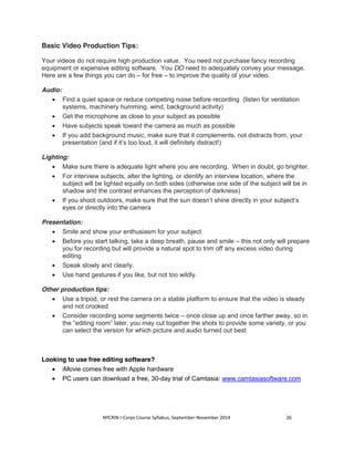 Basic Video Production Tips: 
Your videos do not require high production value. You need not purchase fancy recording 
equipment or expensive editing software. You DO need to adequately convey your message. 
Here are a few things you can do – for free – to improve the quality of your video. 
NYCRIN I-Corps Course Syllabus, September-November 2014 26 
Audio: 
x Find a quiet space or reduce competing noise before recording (listen for ventilation 
systems, machinery humming, wind, background activity) 
x Get the microphone as close to your subject as possible 
x Have subjects speak toward the camera as much as possible 
x If you add background music, make sure that it complements, not distracts from, your 
presentation (and if it’s too loud, it will definitely distract!) 
Lighting: 
x Make sure there is adequate light where you are recording. When in doubt, go brighter. 
x For interview subjects, alter the lighting, or identify an interview location, where the 
subject will be lighted equally on both sides (otherwise one side of the subject will be in 
shadow and the contrast enhances the perception of darkness) 
x If you shoot outdoors, make sure that the sun doesn’t shine directly in your subject’s 
eyes or directly into the camera 
Presentation: 
x Smile and show your enthusiasm for your subject 
x Before you start talking, take a deep breath, pause and smile – this not only will prepare 
you for recording but will provide a natural spot to trim off any excess video during 
editing 
x Speak slowly and clearly. 
x Use hand gestures if you like, but not too wildly. 
Other production tips: 
x Use a tripod, or rest the camera on a stable platform to ensure that the video is steady 
and not crooked 
x Consider recording some segments twice – once close up and once farther away, so in 
the “editing room” later, you may cut together the shots to provide some variety, or you 
can select the version for which picture and audio turned out best 
Looking to use free editing software? 
x iMovie comes free with Apple hardware 
x PC users can download a free, 30-day trial of Camtasia: www.camtasiasoftware.com 
 