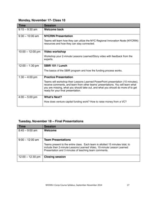 Monday, November 17- Class 10 
Time Session 
9:15 – 9:30 am Welcome back 
9:30 – 10:00 am NYCRIN Presentation 
Teams will learn how they can utilize the NYC Regional Innovation Node (NYCRIN) 
resources and how they can stay connected. 
10:00 – 12:00 pm Video workshop 
Workshop your 2-minute Lessons Learned/Story video with feedback from the 
experts. 
12:00 – 1:30 pm SBIR 101 / Lunch 
The basics of the SBIR program and how the funding process works. 
1:30 – 4:00 pm Practice Presentation 
Teams will workshop their Lessons Learned PowerPoint presentation (10 minutes), 
receive comments, and learn from other teams’ presentations. You will learn what 
you are missing, what you should take out, and what you should do more of to get 
ready for your final presentation. 
4:00 – 5:00 pm What's Next? 
How does venture capital funding work? How to raise money from a VC? 
Tuesday, November 18 – Final Presentations 
Time Session 
8:45 – 9:00 am Welcome 
9:00 – 12:00 am Team Presentations 
Teams present to the entire class. Each team is allotted 15 minutes total, to 
include their 2-minute Lessons Learned Video, 10-minute Lesson Learned 
Presentation and 3 minutes of teaching team comments. 
12:00 – 12:30 pm Closing session 
NYCRIN I-Corps Course Syllabus, September-November 2014 27 
 