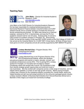 NYCRIN I-Corps Course Syllabus, September-November 2014 28 
Teaching Team 
John Blaho – Director for Industrial-Academic 
Research, CUNY 
john.blaho@cuny.edu 
646.758.7921 
John Blaho is the CUNY Director for Industrial-Academic Research. 
He has been responsible for creating/maintaining productive 
Sponsored Research Projects between Industrial entities and CUNY 
research faculty and is currently working to increase the amount of 
faculty entrepreneurial activities. Dr. Blaho was trained as a chemical 
engineer, received his Ph.D. in biochemistry, and was the PI of an 
academic research lab for over 25 years. Subsequently, he served a 
CSO function at a biotech company in Princeton, NJ. Since joining 
CUNY, he has led the creation of two new NSF IUCRC centers at the City College of CUNY and 
has served as the Industrial Mentor for 3 CUNY NSF I-Corps teams. All three of these teams 
have gone on to form companies and are all currently supported by NSF SBIR/STTR grants. 
Lindsey Marshall Gray – Program Director, NYU 
Entrepreneurial Institute 
lmarshall@nyu.edu 
Lindsey Marshall Gray is the Programs Director of the 
NYU Entrepreneurial Institute, where she develops 
educational programs and events to inspire, educate, connect, and 
accelerate entrepreneurs across NYU. Prior to joining NYU, Lindsey 
worked for Innosight, an innovation firm founded by Clayton 
Christensen where she worked with Fortune 100 companies to help 
them identify strategic growth opportunities and build and invest in 
new businesses. She has worked with companies across a wide range of industries, and has 
helped clients establish a number of new high growth ventures. Before joining Innosight, 
Lindsey was a Director for the marketing analytics consulting firm, Kantar Retail, where she 
helped develop and sell new technology solutions for the consumer packaged goods industry. 
Lindsey received a Master of Business Administration from Harvard Business School and a 
Bachelor of Arts magna cum laude from Connecticut College. 
 